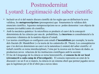 Postmodernitat
Lyotard: Legitimació del saber científic
• Inclusió en el si del mateix discurs científic de les regles que en defineixen la seva
validesa, les metaprescripcions (pressupostos) que fonamenten la validesa dels
enunciats científics. Aquestes metaprescripcions no es poden demostrar i son objecte de
consens (revisable) entre els científics.
• Amb la mecànica quántica i la microfísica es produeix el canvi de la concepció
determinista de les ciències per una de probabilista. La incertesa es consubstancial a la
estructura i dinàmica de la matèria objecte d’estudi.
• Les teories científiques es configuren com estudi d’inestabilitats per exemple; la teoria
dels fractals (B. Mandelbrot ) o la teoria de les catàstrofes (R. Thom). Les conseqüències
que s’en deriven determinen un canvi en la naturalesa (i estatut) del saber científic: el
treball científic es torna interdisciplinari, l’eina per la recerca son les bases de dades, es
produeixen noves relacions de les institucions científiques amb la societat.
• El Joc de Llenguatge de la ciència es torna heteromòrfic, el consens ha de ser local
(circumscrit a cada camp de d'investigació). El consens representa un estat de la
discussió i no un fi en si mateix, la ciència és un sistema obert que permet jugades noves
que és legitimen per el fet d’obrir pas a noves idees
 