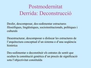 Postmodernitat
Derrida: Deconstrucció
Desfer, descomposar, des-sedimentar estructures
filosòfiques, lingüístiques, socioinstitucionals, polítiques i
culturals
Desestructurar, descomposar o dislocar les estructures de
l’arquitectura conceptual d’un sistema o d’una seqüència
històrica
Des-sedimentar o deconstituir els estrates de sentit que
oculten la constitució genètica d’un procés de significació
sota l’objectivitat constituïda
 