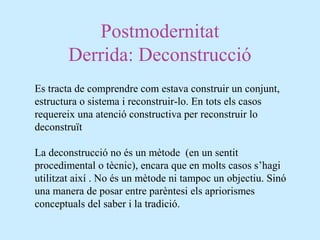 Postmodernitat
Derrida: Deconstrucció
Es tracta de comprendre com estava construir un conjunt,
estructura o sistema i reconstruir-lo. En tots els casos
requereix una atenció constructiva per reconstruir lo
deconstruït
La deconstrucció no és un mètode (en un sentit
procedimental o tècnic), encara que en molts casos s’hagi
utilitzat així . No és un mètode ni tampoc un objectiu. Sinó
una manera de posar entre parèntesi els apriorismes
conceptuals del saber i la tradició.
 