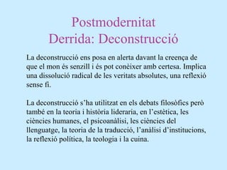 Postmodernitat
Derrida: Deconstrucció
La deconstrucció ens posa en alerta davant la creença de
que el mon és senzill i és pot conèixer amb certesa. Implica
una dissolució radical de les veritats absolutes, una reflexió
sense fi.
La deconstrucció s’ha utilitzat en els debats filosòfics però
també en la teoria i història lideraria, en l’estètica, les
ciències humanes, el psicoanàlisi, les ciències del
llenguatge, la teoria de la traducció, l’anàlisi d’institucions,
la reflexió política, la teologia i la cuina.
 