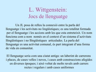 L. Wittgenstein:
Jocs de llenguatge
Un JL posa de relleu la connexió entre la parla del
llenguatge i les activitats no lingüístiques; es una totalitat formada
per el llenguatge i les accions amb les que esta entreteixit. Un nom
funciona com a nom només en el context d’un sistema d’activitats
llingüístiques i no llingüístiques articulades. La parla del
llenguatge es una activitat comunal, és part integrant d’una forma
de vida en comunitat.
El llenguatge seria com una ciutat antiga: un laberint de carrerons
i places, de cases velles i noves, i cases amb construccions afegides
en diverses èpoques; i això voltat de molts ravals amb carrers
rectes i regulars i amb cases uniformes
 