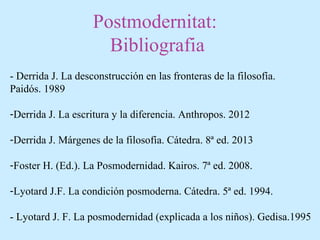 Postmodernitat:
Bibliografia
- Derrida J. La desconstrucción en las fronteras de la filosofía.
Paidós. 1989
-Derrida J. La escritura y la diferencia. Anthropos. 2012
-Derrida J. Márgenes de la filosofía. Cátedra. 8ª ed. 2013
-Foster H. (Ed.). La Posmodernidad. Kairos. 7ª ed. 2008.
-Lyotard J.F. La condición posmoderna. Cátedra. 5ª ed. 1994.
- Lyotard J. F. La posmodernidad (explicada a los niños). Gedisa.1995
 