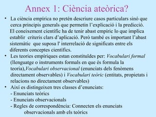 Annex 1: Ciència ateòrica?
• La ciència empírica no pretén descriure casos particulars sinó que
cerca principis generals que permetin l’explicació i la predicció.
El coneixement científic ha de tenir abast empíric lo que implica
establir criteris clars d’aplicació. Però també es important l’abast
sistemàtic que suposa l' interrelació de significats entre els
diferents conceptes científics.
• Les teories empíriques estan constituïdes per: Vocabulari formal
(llenguatge o instruments formals en que és formula la
teoria),Vocabulari observacional (enunciats dels fenòmens
directament observables) i Vocabulari teòric (entitats, propietats i
relacions no directament observables)
• Així es distingeixen tres classes d’enunciats:
- Enunciats teòrics
- Enunciats observacionals
- Regles de correspondència: Connecten els enunciats
observacionals amb els teòrics
 
