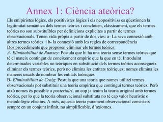 Annex 1: Ciència ateòrica?
Els emipiristes lògics, els positivistes lògics i els neopositiviss es qüestionen la
legitimitat semàntica dels termes teòrics i conclouen, clàssicament, que els termes
teòrics no son substituïbles per definicions explícites a partir de termes
observacionals. Tenen vida pròpia a partir de dos vies: a- La seva connexió amb
altres termes teòrics i b- la connexió amb les regles de correspondència
Dos procediments que proposen eliminar els termes teòrics:
A- Eliminabilitat de Ramsey: Postula que hi ha una teoria sense termes teòrics que
té el mateix contingut de coneixement empíric que la que en té. Introduint
determinades variables no teòriques en substitució dels termes teòrics aconsegueix
eliminar els termes teòrics, però no elimina les entitats teòriques; nomes elimina les
maneres usuals de nombrar les entitats teòriques
B- Eliminabilitat de Craig: Postula que una teoria que nomes utilitzi termes
observacionals pot substituir una teoria empírica que contingui termes teòrics. Però
això nomes és possible a posterioiri, un cop ja tenim la teoria original amb termes
teòrics, per lo que la teoria observacional substituta no té cap valor heurístic o
metodològic efectius. A més, aquesta teoria purament observacional consisteix
sempre en un conjunt infinit, no simplificable, d’axiomes.
 