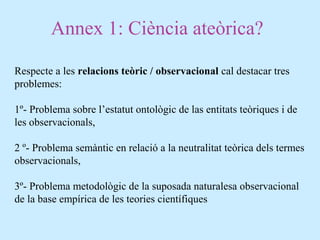 Annex 1: Ciència ateòrica?
Respecte a les relacions teòric / observacional cal destacar tres
problemes:
1º- Problema sobre l’estatut ontològic de las entitats teòriques i de
les observacionals,
2 º- Problema semàntic en relació a la neutralitat teòrica dels termes
observacionals,
3º- Problema metodològic de la suposada naturalesa observacional
de la base empírica de les teories científiques
 