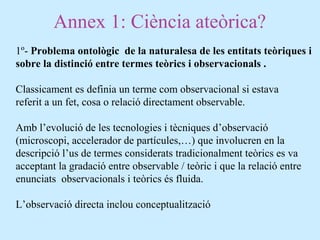 Annex 1: Ciència ateòrica?
1º- Problema ontològic de la naturalesa de les entitats teòriques i
sobre la distinció entre termes teòrics i observacionals .
Classicament es definia un terme com observacional si estava
referit a un fet, cosa o relació directament observable.
Amb l’evolució de les tecnologies i tècniques d’observació
(microscopi, accelerador de partícules,…) que involucren en la
descripció l’us de termes considerats tradicionalment teòrics es va
acceptant la gradació entre observable / teòric i que la relació entre
enunciats observacionals i teòrics és fluida.
L’observació directa inclou conceptualització
 