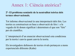 Annex 1: Ciència ateòrica?
2º- El problema semàntic de la neutralitat teòrica dels
termes observacionals.
Tot informe observacional és una interpretació dels fets. Les
teories es construeixen en base a observació de fets i a la
vegada els hi donen significat i determinen el que son “fets”
per els científics.
L' interpretació d’un enunciat observacional esta condiciona
per la teoria i canvia quant canvia la teoria.
Els investigadors defensors de teories rivals pertanyen a mons
experiencials diferents (Kuhn)
 