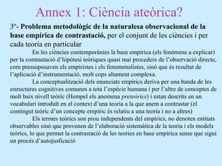 Annex 1: Ciència ateòrica?
3º- Problema metodològic de la naturalesa observacional de la
base empírica de contrastació, per el conjunt de les ciències i per
cada teoria en particular
En les ciències contemporànies la base empírica (els fenòmens a explicar)
per la contrastació d’hipòtesi teòriques quasi mai procedeix de l’observació directe,
com pressuposaven els empiristes i els fenomenalistes, sinó que és resultat de
l’aplicació d’instrumentació, molt cops altament complexa.
La conceptualització dels enunciats empírics deriva per una banda de les
estructures cognitives comunes a tota l’espècie humana i per l’altre de conceptes de
molt baix nivell teòric (Hempel els anomena preteòrics) i estan descrits en un
vocabulari introduït en el context d’una teoria a la que anem a contrastar (el
contingut teòric d’un concepte empíric és relatiu a una teoria i no a altres)
Els termes teòrics son prou independents del empírics, no denoten entitats
observables sinó que provenen de l’elaboració sistemàtica de la teoria i els models
teòrics, lo que permet la contrastació de les teories en base empírica sense que sigui
un procés d’autojusficació
 