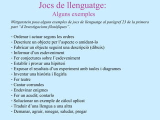Jocs de llenguatge:
Alguns exemples
Wittgenstein posa alguns exemples de jocs de llenguatge al paràgref 23 de la primera
part “d’Investigacions filosòfiques”.
- Ordenar i actuar segons les ordres
- Descriure un objecte per l’aspecte o amidant-lo
- Fabricar un objecte seguint una descripció (dibuix)
- Informar d’un esdeveniment
- Fer conjectures sobre l’esdeveniment
- Establir i provar una hipòtesi
- Exposar el resultats d’un experiment amb taules i diagrames
- Inventar una història i llegirla
- Fer teatre
- Cantar corrandes
- Endevinar enigmes
- Fer un acudit; contarlo
- Solucionar un exemple de càlcul aplicat
- Traduir d’una llengua a una altra
- Demanar, agrair, renegar, saludar, pregar
 