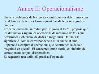 Annex II: Operacionalisme
Un dels problemes de les teories científiques es determinar com
es definiran els termes teòrics quant han de tenir un significat
empíric.
L’operacionalisme, introduït per Brigman al 1928 , proposa que
les definicions siguin les operacions de mesura o de tests que
determinen l’obtenció de dades o magnituds. Defineix la
significació com la correspondència d’un enunciat amb
l’operació o conjunt d’operacions que determinen la dada o
magnitud en qüestió. El concepte (terme teòric) és sinònim del
corresponent conjunt d‘operacions.
Es requereix una definició precisa d’operació
 