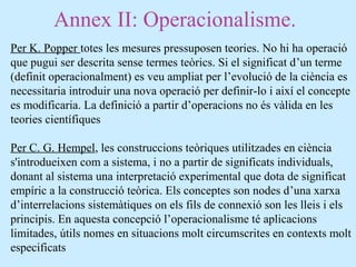 Annex II: Operacionalisme.
Per K. Popper totes les mesures pressuposen teories. No hi ha operació
que pugui ser descrita sense termes teòrics. Si el significat d’un terme
(definit operacionalment) es veu ampliat per l’evolució de la ciència es
necessitaria introduir una nova operació per definir-lo i així el concepte
es modificaria. La definició a partir d’operacions no és vàlida en les
teories científiques
Per C. G. Hempel, les construccions teòriques utilitzades en ciència
s'introdueixen com a sistema, i no a partir de significats individuals,
donant al sistema una interpretació experimental que dota de significat
empíric a la construcció teòrica. Els conceptes son nodes d’una xarxa
d’interrelacions sistemàtiques on els fils de connexió son les lleis i els
principis. En aquesta concepció l’operacionalisme té aplicacions
limitades, útils nomes en situacions molt circumscrites en contexts molt
especificats
 