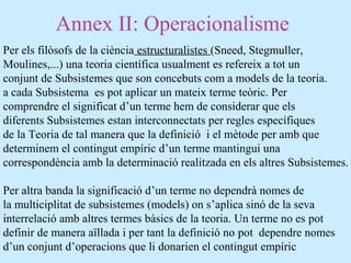Annex II: Operacionalisme
Per els filòsofs de la ciència estructuralistes (Sneed, Stegmuller,
Moulines,...) una teoria científica usualment es refereix a tot un
conjunt de Subsistemes que son concebuts com a models de la teoria.
a cada Subsistema es pot aplicar un mateix terme teòric. Per
comprendre el significat d’un terme hem de considerar que els
diferents Subsistemes estan interconnectats per regles específiques
de la Teoria de tal manera que la definició i el mètode per amb que
determinem el contingut empíric d’un terme mantingui una
correspondència amb la determinació realitzada en els altres Subsistemes.
Per altra banda la significació d’un terme no dependrà nomes de
la multiciplitat de subsistemes (models) on s’aplica sinó de la seva
interrelació amb altres termes bàsics de la teoria. Un terme no es pot
definir de manera aïllada i per tant la definició no pot dependre nomes
d’un conjunt d’operacions que li donarien el contingut empíric
 