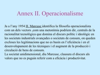 Annex II. Operacionalisme
Ja a l’any 1954 H. Marcuse identifica la filosofia operacionalista
com un dels vectors ,com una metonímia podríem dir, centrals de la
racionalitat tecnològica que domina el discurs polític i ideològic en
les societats industrials avançades o societats de consum, on queden
excloses les legitimacions que no es basin en l’eficiència i en el
desenvolupament de les tècniques i el augment de la producció i
circulació de bens de consum.
La societat unidimensional, diu Marcuse, clausura el discurs als
valors que no es puguin referir com a eficàcia i productivitat.
 