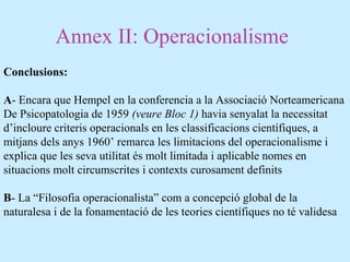 Annex II: Operacionalisme
Conclusions:
A- Encara que Hempel en la conferencia a la Associació Norteamericana
De Psicopatologia de 1959 (veure Bloc 1) havia senyalat la necessitat
d’incloure criteris operacionals en les classificacions científiques, a
mitjans dels anys 1960’ remarca les limitacions del operacionalisme i
explica que les seva utilitat és molt limitada i aplicable nomes en
situacions molt circumscrites i contexts curosament definits
B- La “Filosofia operacionalista” com a concepció global de la
naturalesa i de la fonamentació de les teories científiques no té validesa
 