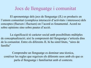 Jocs de llenguatge i comunitat
El aprenentatge dels jocs de llenguatge (JL) es produeix en
l’entorn comunitari (complexa interacció d’activitats i interessos) dels
conceptes (fluexen i fluctuen) on l’acord es fonamental. Acord no
sobre opinions sino sobre pautes d’acció.
La significació té caràcter social amb possibilitats múltiples
de conceptualizació; així la comprensió del llenguatge s’articula dins
de la comunitat. Entre els diferents JL hi ha simil·lituts, “aires de
família”
Comprendre un llenguatge es dominar una tècnica,
conèixer les regles que regeixen els diferents usos amb els que es
parla el llenguatge i familiaritat amb el contexte.
 
