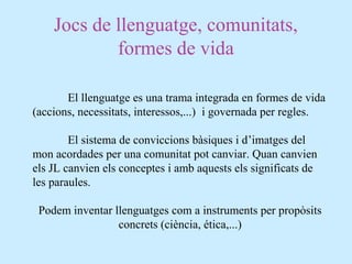 Jocs de llenguatge, comunitats,
formes de vida
El llenguatge es una trama integrada en formes de vida
(accions, necessitats, interessos,...) i governada per regles.
El sistema de conviccions bàsiques i d’imatges del
mon acordades per una comunitat pot canviar. Quan canvien
els JL canvien els conceptes i amb aquests els significats de
les paraules.
Podem inventar llenguatges com a instruments per propòsits
concrets (ciència, ética,...)
 