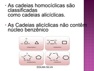 As cadeias homocíclicas são classificadas como cadeias alicíclicas.   As Cadeias alicíclicas não contêm núcleo benzênico EDILMA SILVA 