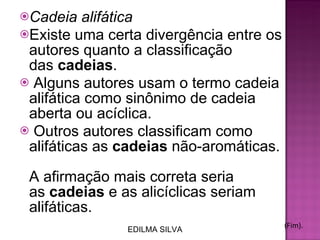 Cadeia alifática  Existe uma certa divergência entre os autores quanto a classificação das  cadeias .  Alguns autores usam o termo cadeia alifática como sinônimo de cadeia aberta ou acíclica.  Outros autores classificam como alifáticas as  cadeias  não-aromáticas.  A afirmação mais correta seria as  cadeias  e as alicíclicas seriam alifáticas. (Fim). EDILMA SILVA 