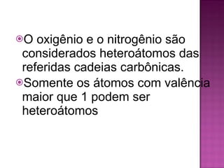 O oxigênio e o nitrogênio são considerados heteroátomos das referidas cadeias carbônicas.  Somente os átomos com valência maior que 1 podem ser heteroátomos 
