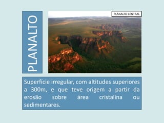 PLANALTO
PLANALTO CENTRAL
Superfície irregular, com altitudes superiores
a 300m, e que teve origem a partir da
erosão sobre área cristalina ou
sedimentares.
 