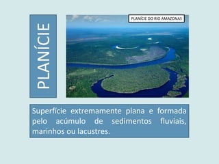 PLANÍCIE
PLANÍCIE DO RIO AMAZONAS
Superfície extremamente plana e formada
pelo acúmulo de sedimentos fluviais,
marinhos ou lacustres.
 