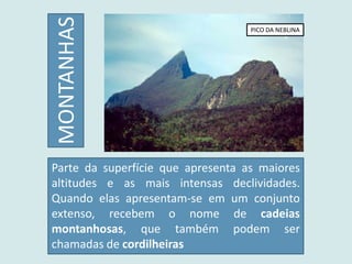Parte da superfície que apresenta as maiores
altitudes e as mais intensas declividades.
Quando elas apresentam-se em um conjunto
extenso, recebem o nome de cadeias
montanhosas, que também podem ser
chamadas de cordilheiras
MONTANHAS
PICO DA NEBLINA
 