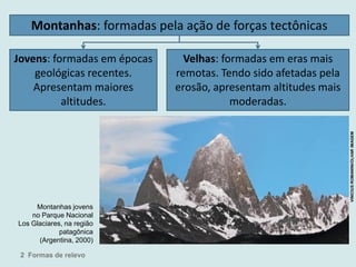 Montanhas: formadas pela ação de forças tectônicas
Jovens: formadas em épocas
geológicas recentes.
Apresentam maiores
altitudes.
Velhas: formadas em eras mais
remotas. Tendo sido afetadas pela
erosão, apresentam altitudes mais
moderadas.
Montanhas jovens
no Parque Nacional
Los Glaciares, na região
patagônica
(Argentina, 2000)
2 Formas de relevo
VINICIUSROMANINI/OLHARIMAGEM
 