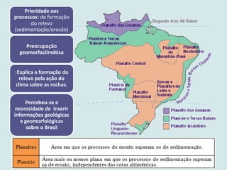 Prioridade aos
processos: de formação
do relevo
(sedimentação/erosão)
Preocupação
geomorfoclimática
◦Explica a formação do
relevo pela ação do
clima sobre as rochas.
Percebeu-se a
necessidade de inserir
informações geológicas
e geomorfológicas
sobre o Brasil
 