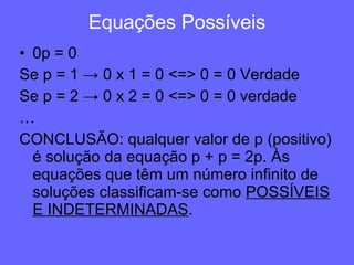 Equações Possíveis 0p = 0 Se p = 1 -> 0 x 1 = 0 <=> 0 = 0 Verdade Se p = 2 -> 0 x 2 = 0 <=> 0 = 0 verdade … CONCLUSÃO: qualquer valor de p (positivo) é solução da equação p + p = 2p. Às equações que têm um número infinito de soluções classificam-se como  POSSÍVEIS   E INDETERMINADAS . 