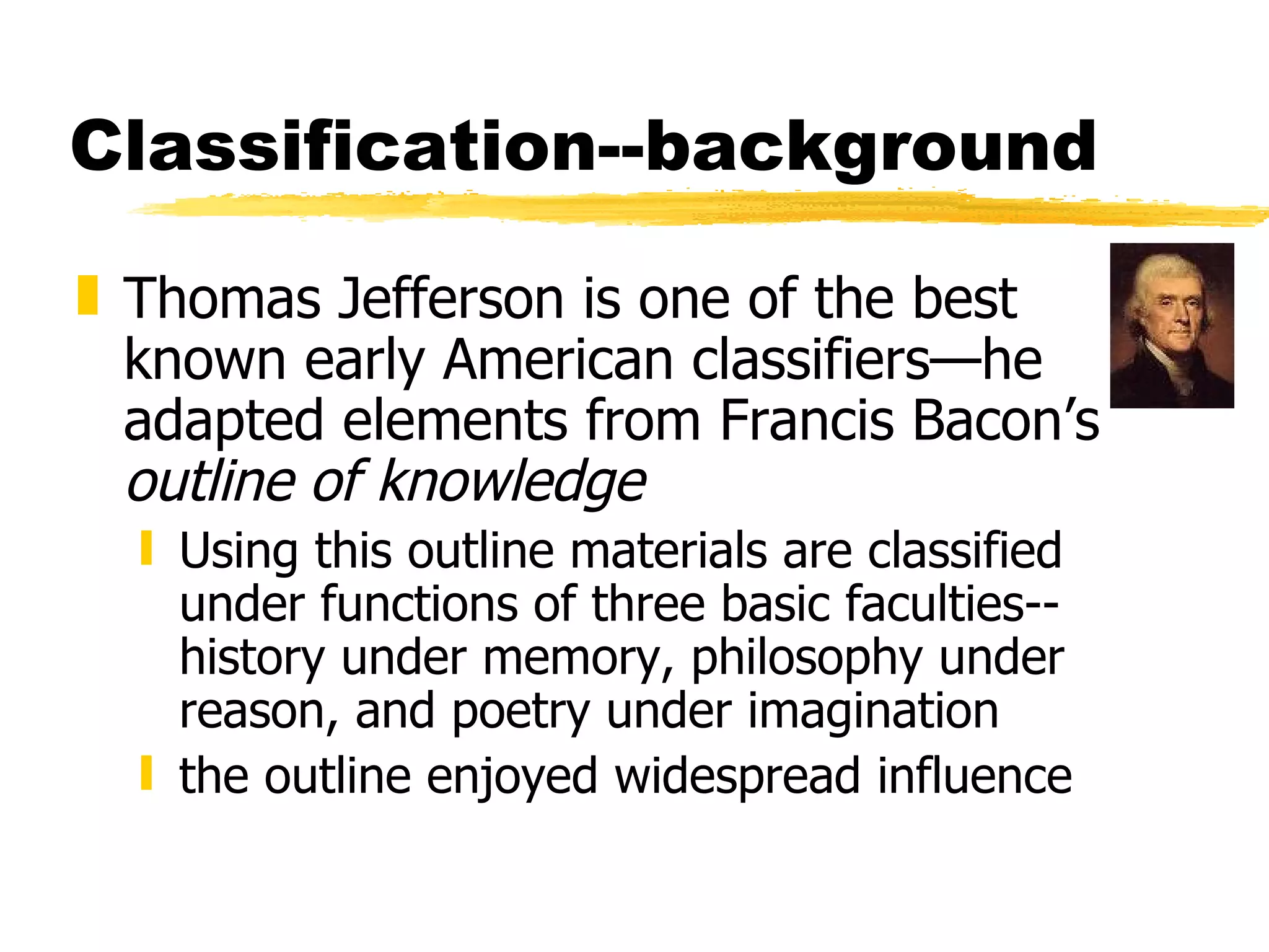 Classification--background Thomas Jefferson is one of the best known early American classifiers—he adapted elements from Francis Bacon’s  outline of knowledge Using this outline materials are classified under functions of three basic faculties--history under memory, philosophy under reason, and poetry under imagination the outline enjoyed widespread influence 