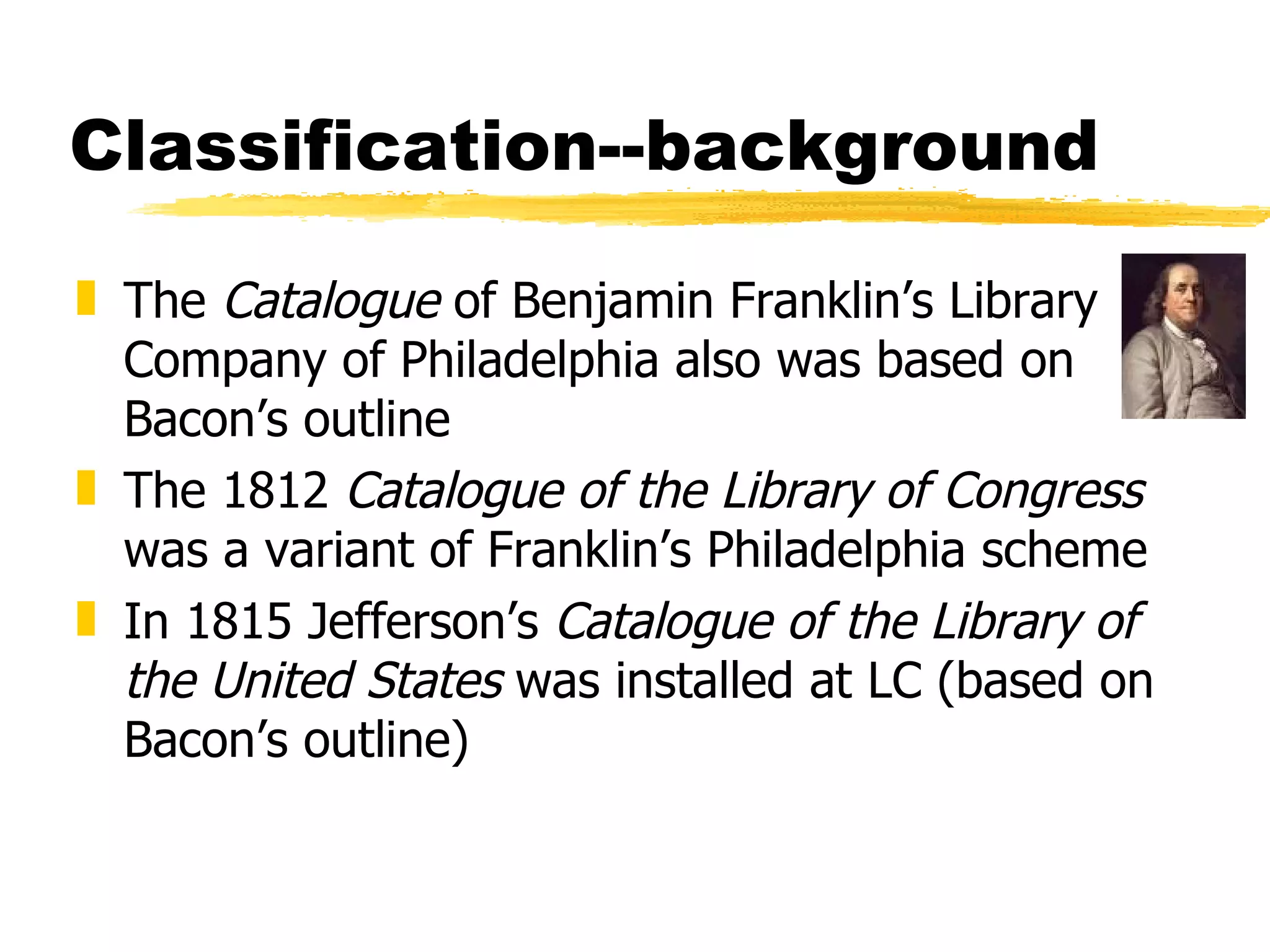 Classification--background The  Catalogue  of Benjamin Franklin’s Library Company of Philadelphia also was based on Bacon’s outline The 1812  Catalogue of the Library of Congress  was a variant of Franklin’s Philadelphia scheme In 1815 Jefferson’s  Catalogue of the Library of the United States  was installed at LC (based on Bacon’s outline) 