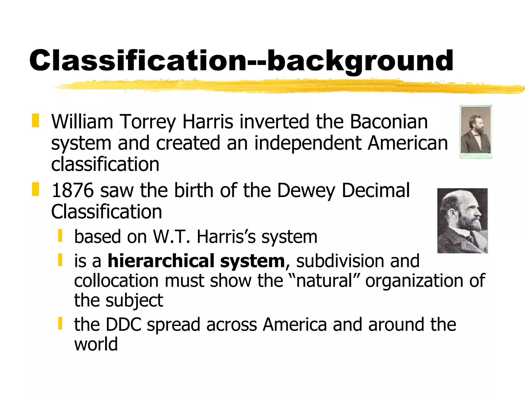 Classification--background William Torrey Harris inverted the Baconian system and created an independent American classification 1876 saw the birth of the Dewey Decimal Classification based on W.T. Harris’s system is a  hierarchical system , subdivision and collocation must show the “natural” organization of the subject the DDC spread across America and around the world 