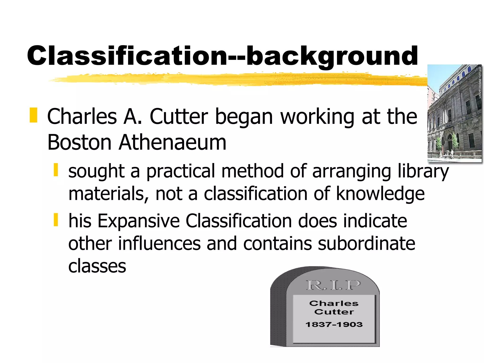 Classification--background Charles A. Cutter began working at the Boston Athenaeum sought a practical method of arranging library materials, not a classification of knowledge his Expansive Classification does indicate other influences and contains subordinate classes 