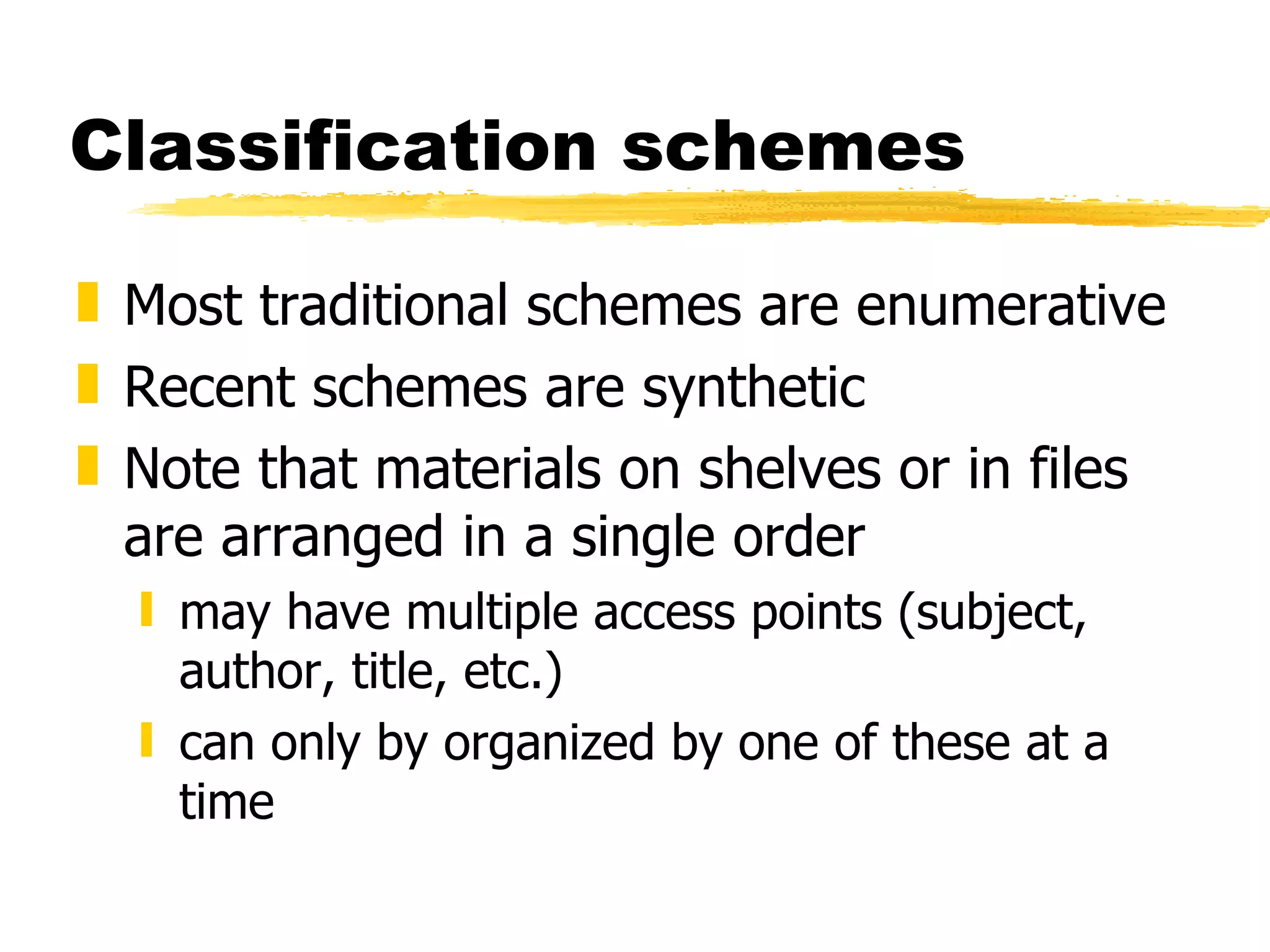 Classification schemes Most traditional schemes are enumerative Recent schemes are synthetic Note that materials on shelves or in files are arranged in a single order may have multiple access points (subject, author, title, etc.) can only by organized by one of these at a time 