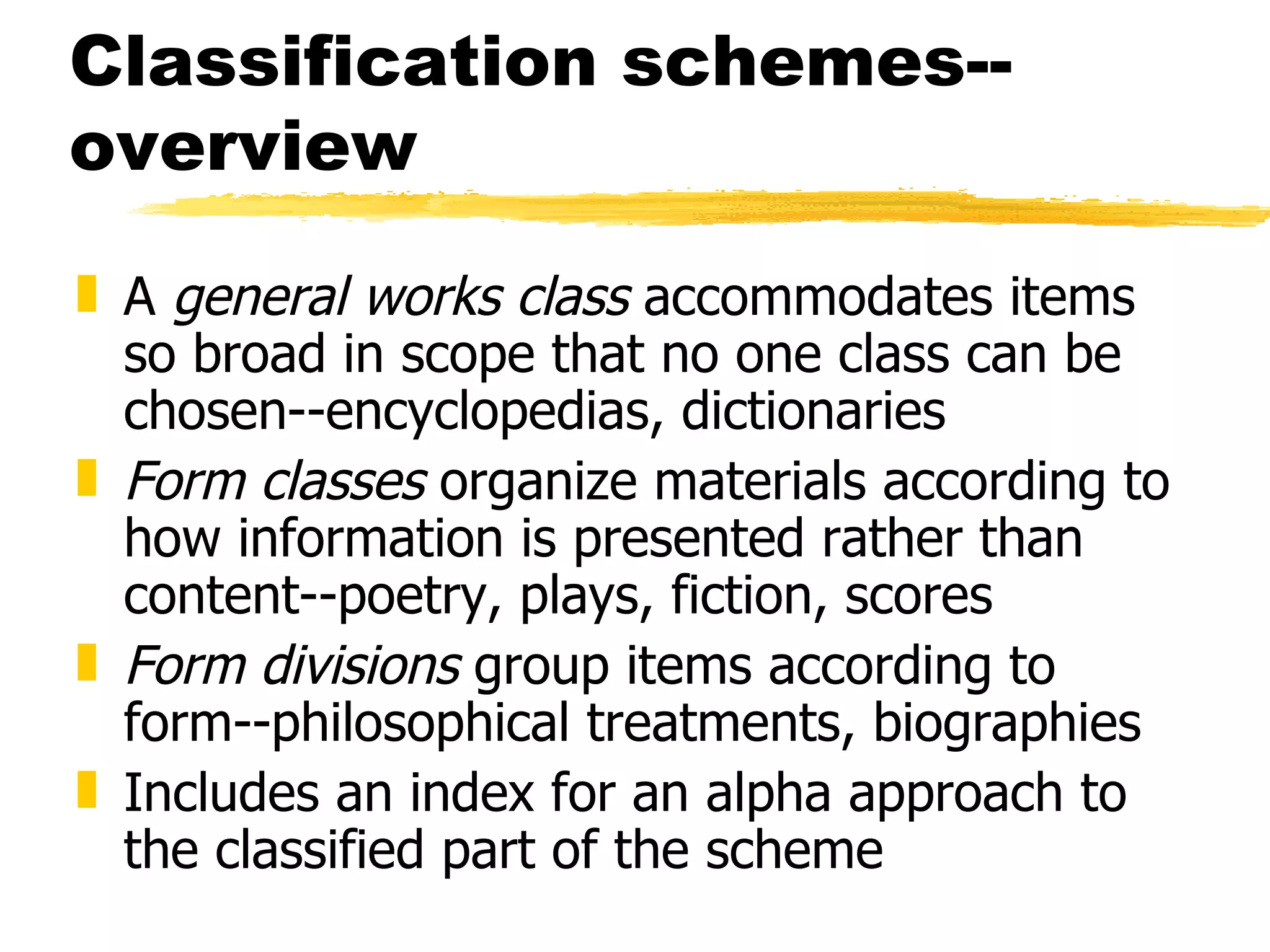 Classification schemes--overview A  general works class  accommodates items so broad in scope that no one class can be chosen--encyclopedias, dictionaries Form classes  organize materials according to how information is presented rather than content--poetry, plays, fiction, scores Form divisions  group items according to form--philosophical treatments, biographies Includes an index for an alpha approach to the classified part of the scheme 