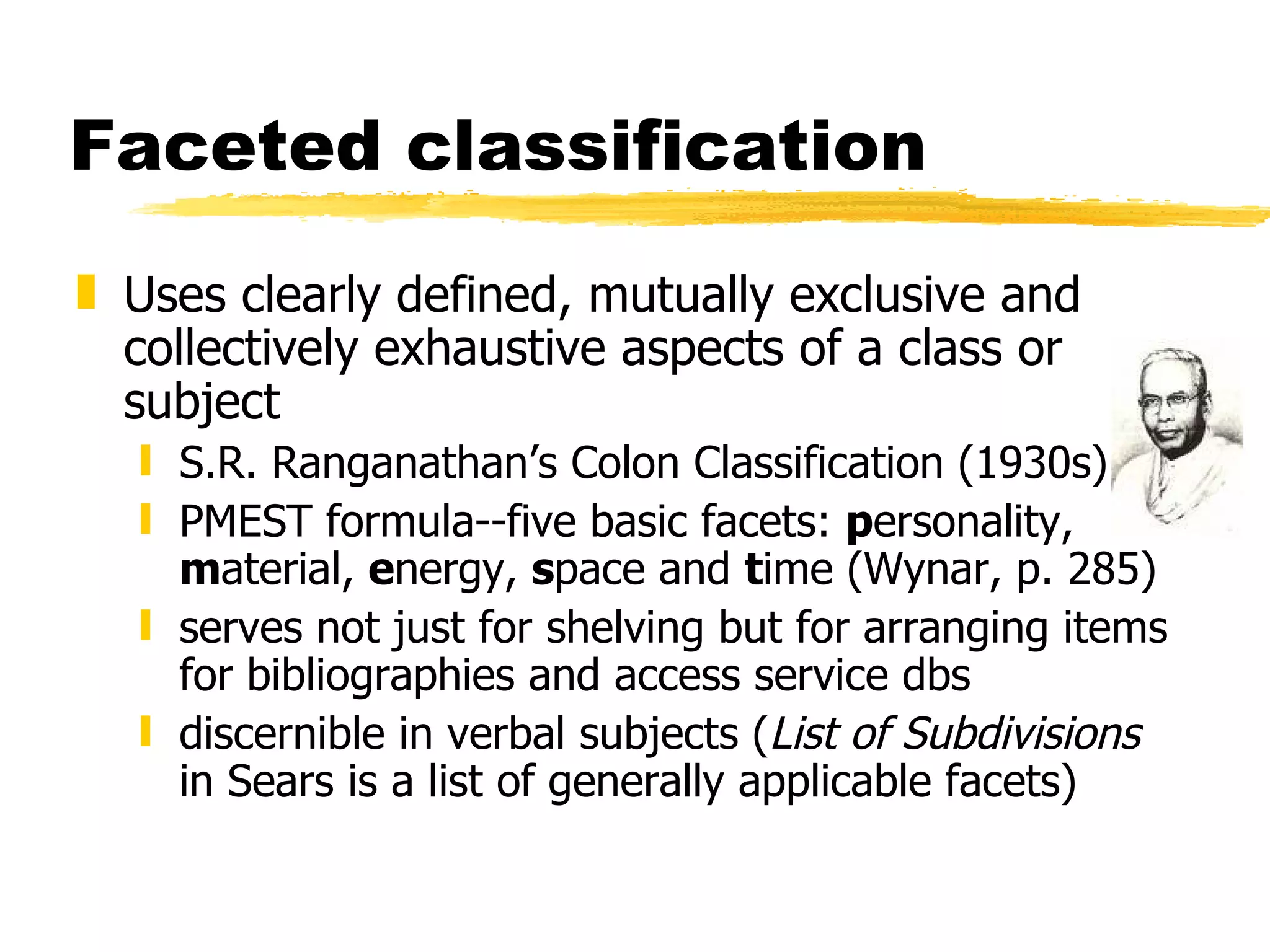 Faceted classification Uses clearly defined, mutually exclusive and collectively exhaustive aspects of a class or subject S.R. Ranganathan’s Colon Classification (1930s) PMEST formula--five basic facets:  p ersonality,  m aterial,  e nergy,  s pace and  t ime (Wynar, p. 285) serves not just for shelving but for arranging items for bibliographies and access service dbs discernible in verbal subjects ( List of Subdivisions  in Sears is a list of generally applicable facets) 