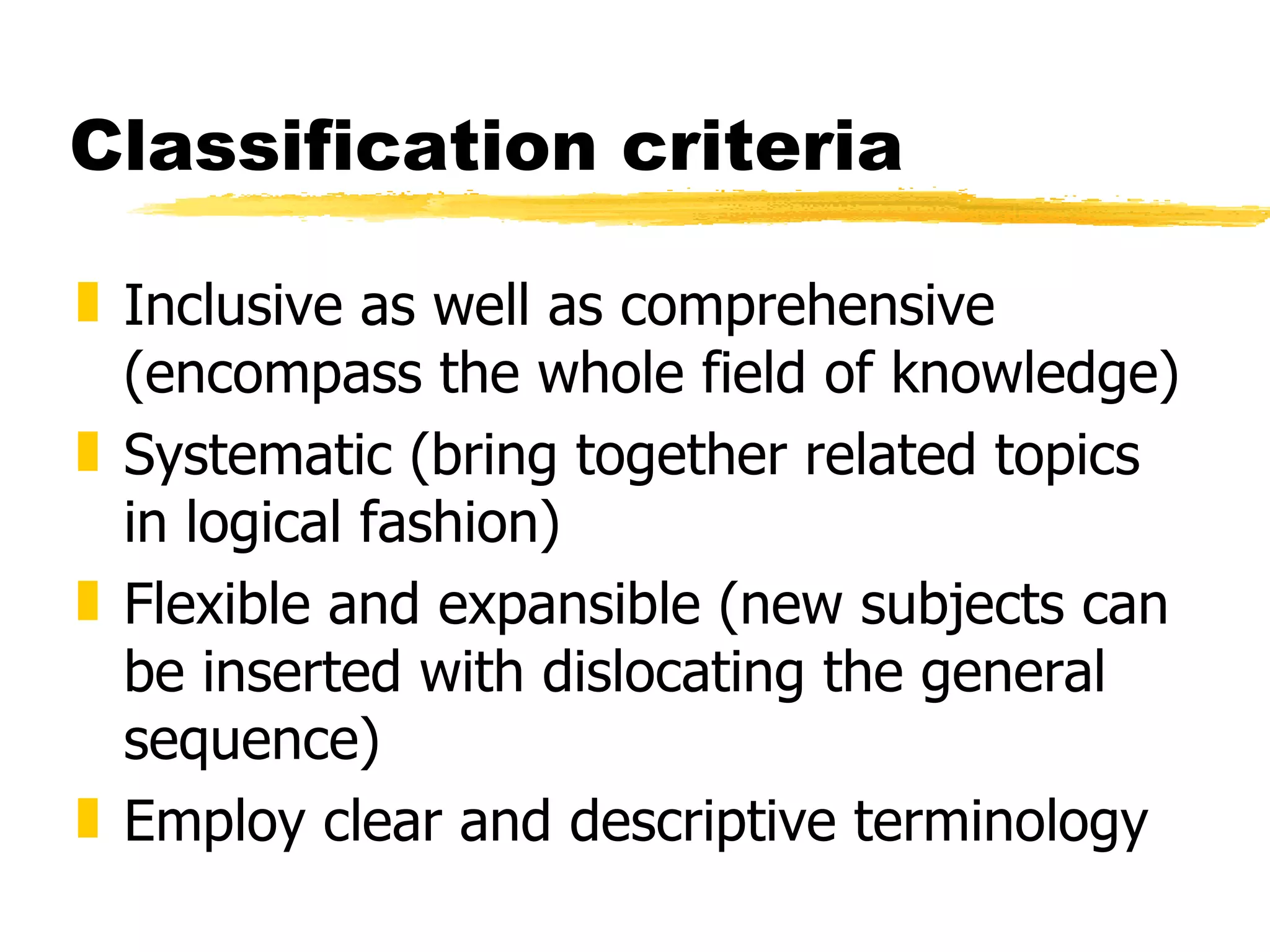 Classification criteria Inclusive as well as comprehensive (encompass the whole field of knowledge) Systematic (bring together related topics in logical fashion) Flexible and expansible (new subjects can be inserted with dislocating the general sequence) Employ clear and descriptive terminology  
