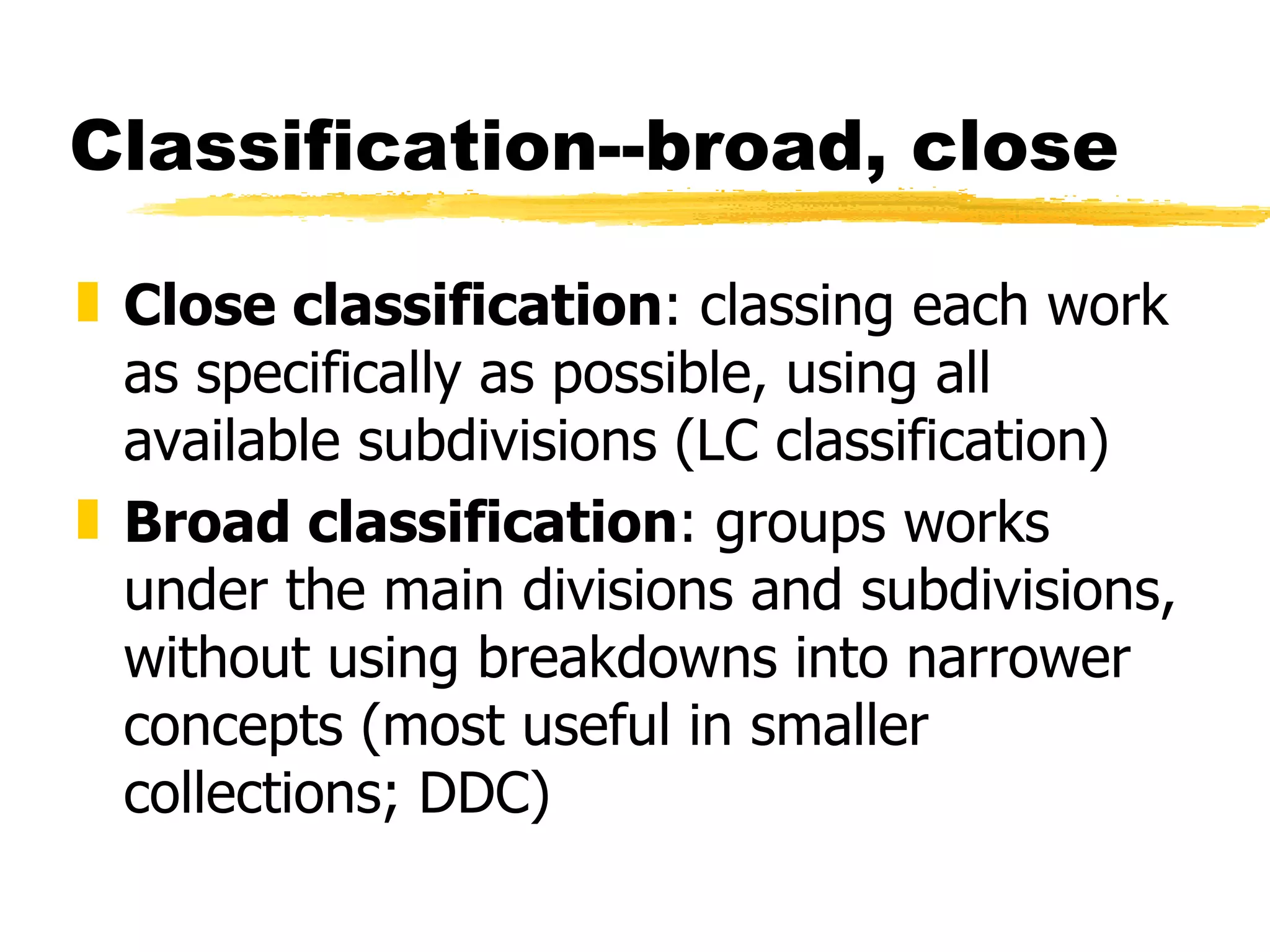 Classification--broad, close Close classification : classing each work as specifically as possible, using all available subdivisions (LC classification) Broad classification : groups works under the main divisions and subdivisions, without using breakdowns into narrower concepts (most useful in smaller collections; DDC) 