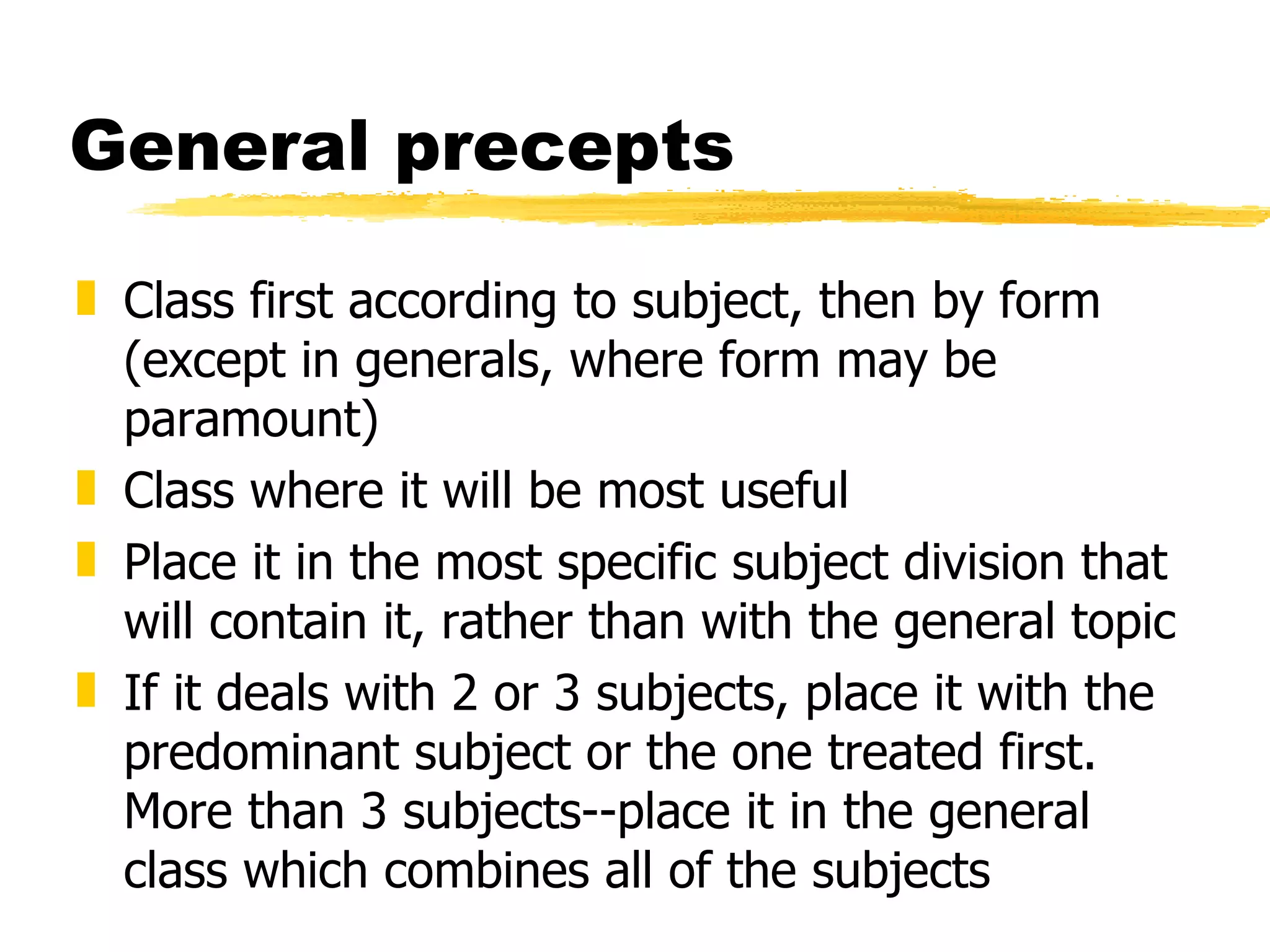 General precepts Class first according to subject, then by form (except in generals, where form may be paramount) Class where it will be most useful Place it in the most specific subject division that will contain it, rather than with the general topic If it deals with 2 or 3 subjects, place it with the predominant subject or the one treated first. More than 3 subjects--place it in the general class which combines all of the subjects 