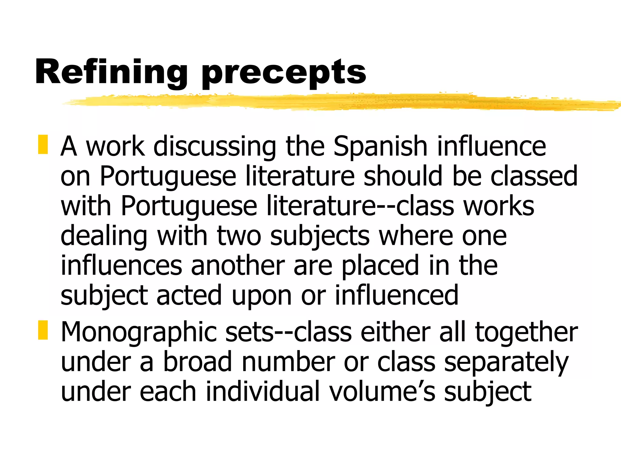 Refining precepts A work discussing the Spanish influence on Portuguese literature should be classed with Portuguese literature--class works dealing with two subjects where one influences another are placed in the subject acted upon or influenced Monographic sets--class either all together under a broad number or class separately under each individual volume’s subject 