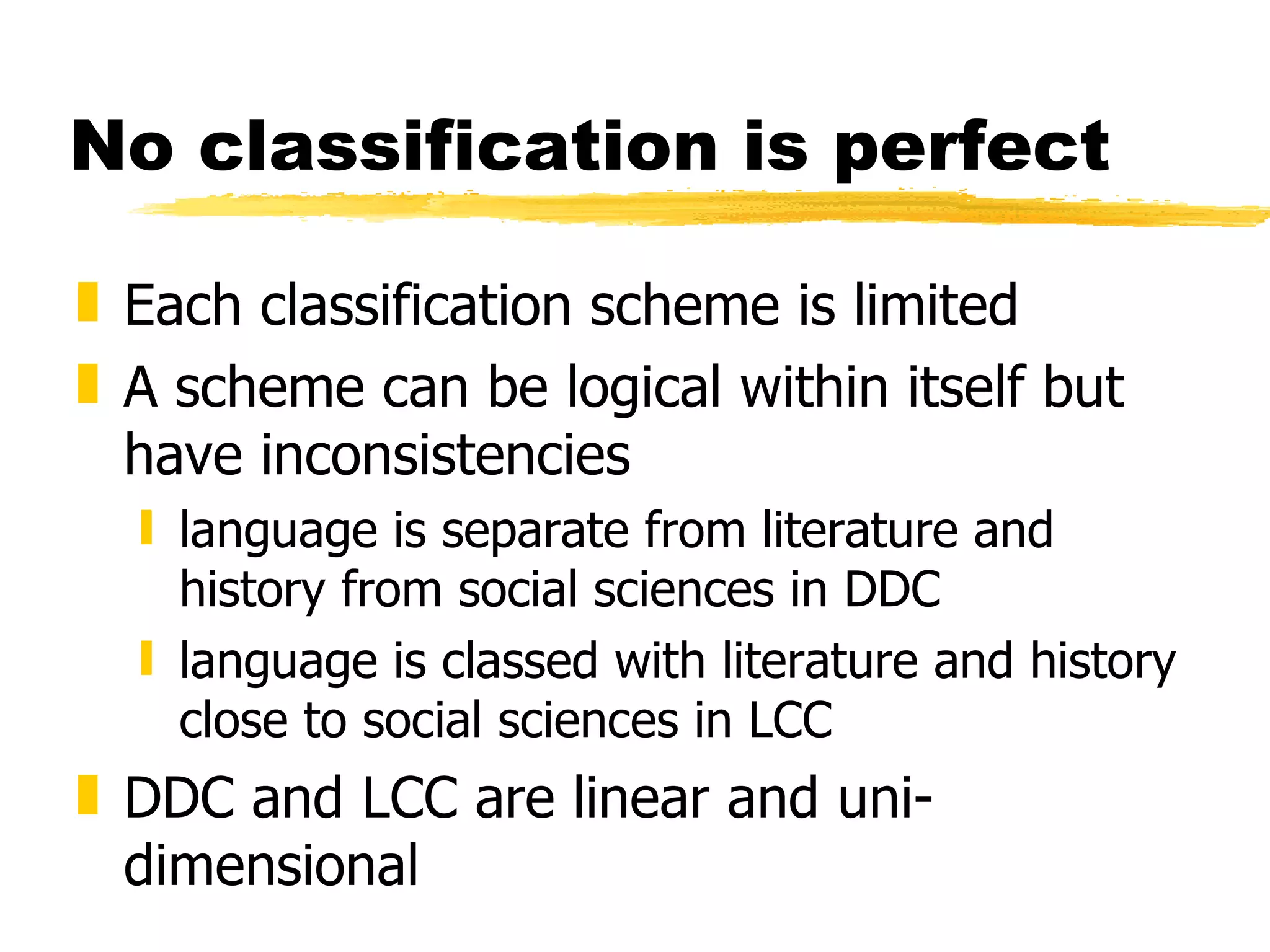 No classification is perfect Each classification scheme is limited A scheme can be logical within itself but have inconsistencies language is separate from literature and history from social sciences in DDC language is classed with literature and history close to social sciences in LCC DDC and LCC are linear and uni-dimensional 