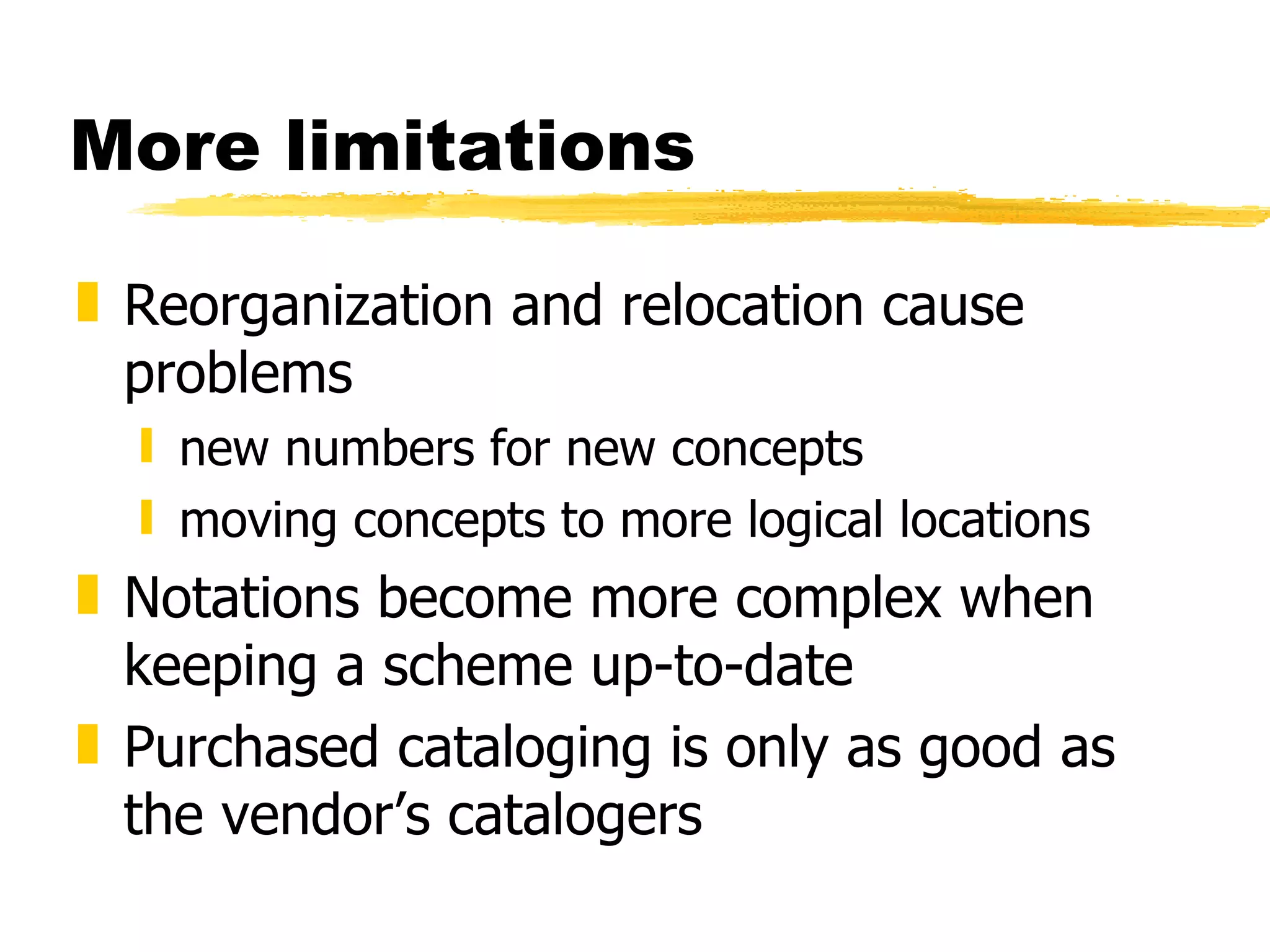 More limitations Reorganization and relocation cause problems new numbers for new concepts moving concepts to more logical locations Notations become more complex when keeping a scheme up-to-date Purchased cataloging is only as good as the vendor’s catalogers 