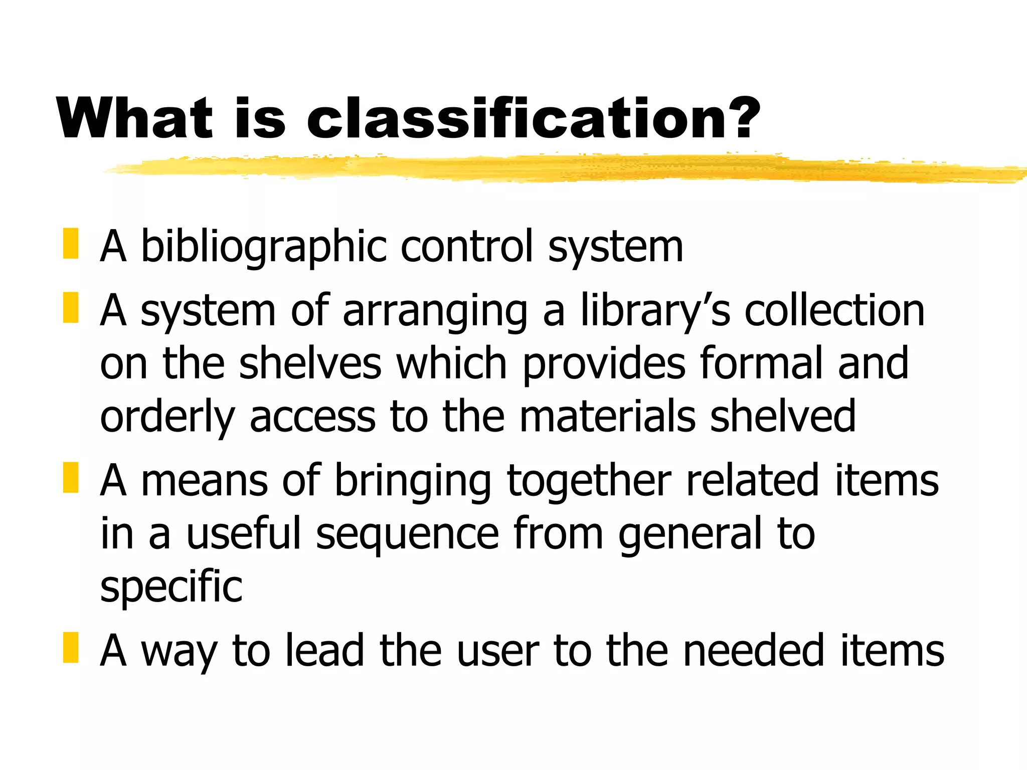 What is classification? A bibliographic control system A system of arranging a library’s collection on the shelves which provides formal and orderly access to the materials shelved A means of bringing together related items in a useful sequence from general to specific A way to lead the user to the needed items 