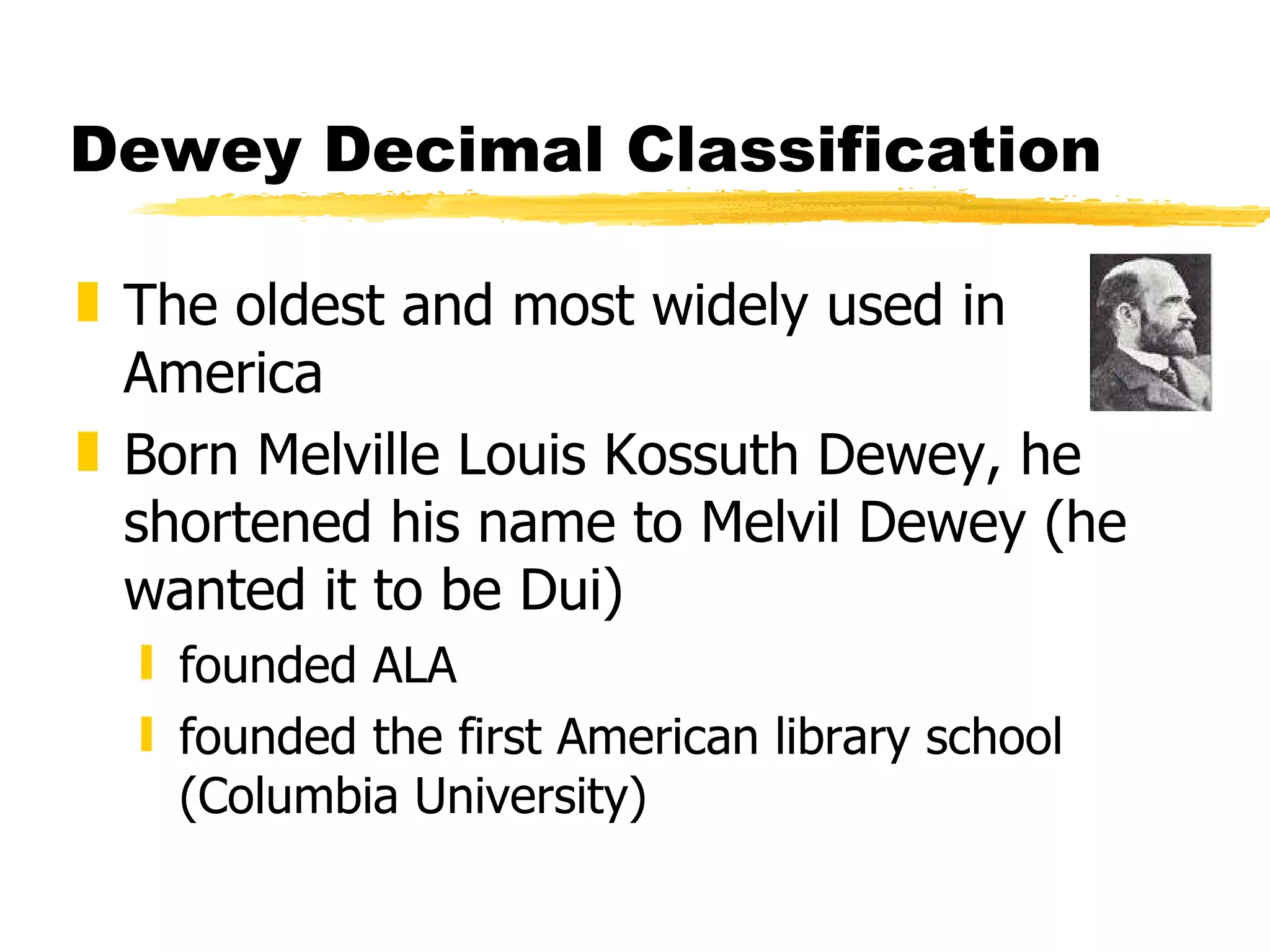 Dewey Decimal Classification The oldest and most widely used in America Born Melville Louis Kossuth Dewey, he shortened his name to Melvil Dewey (he wanted it to be Dui) founded ALA founded the first American library school (Columbia University) 