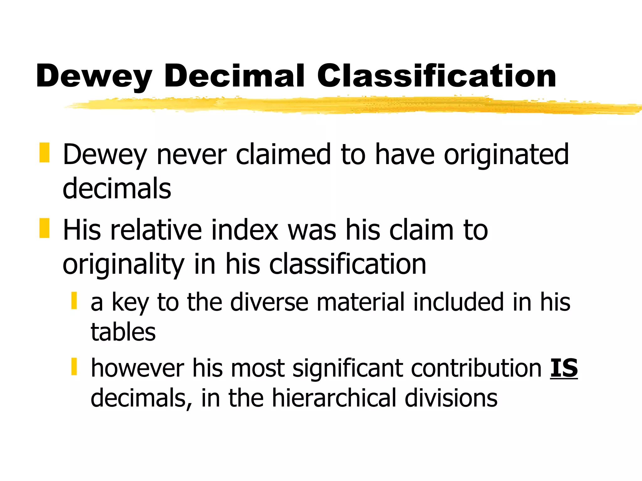 Dewey Decimal Classification Dewey never claimed to have originated decimals His relative index was his claim to originality in his classification a key to the diverse material included in his tables however his most significant contribution  IS  decimals, in the hierarchical divisions 