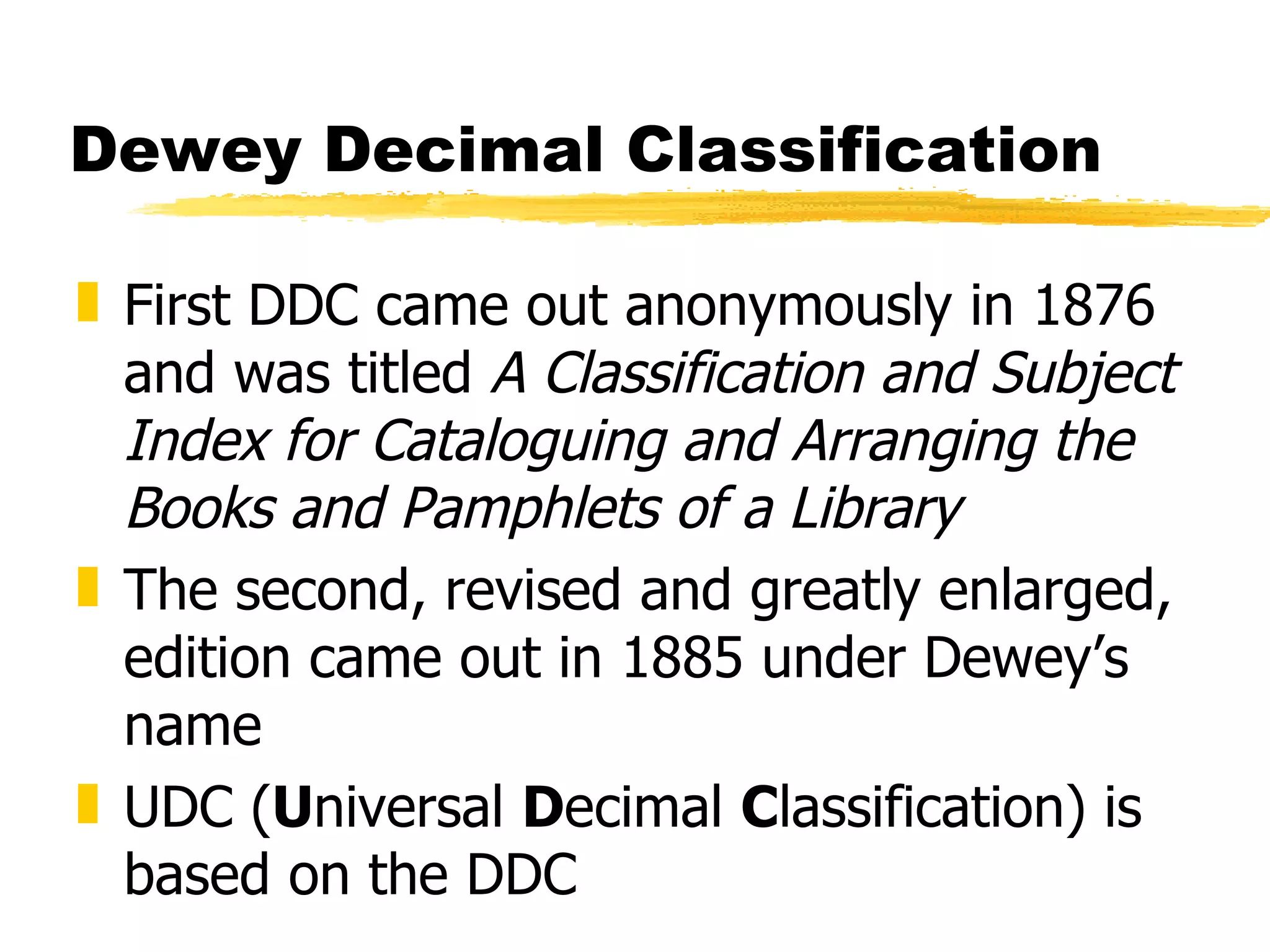 Dewey Decimal Classification First DDC came out anonymously in 1876 and was titled  A Classification and Subject Index for Cataloguing and Arranging the Books and Pamphlets of a Library The second, revised and greatly enlarged, edition came out in 1885 under Dewey’s name UDC ( U niversal  D ecimal  C lassification) is based on the DDC 