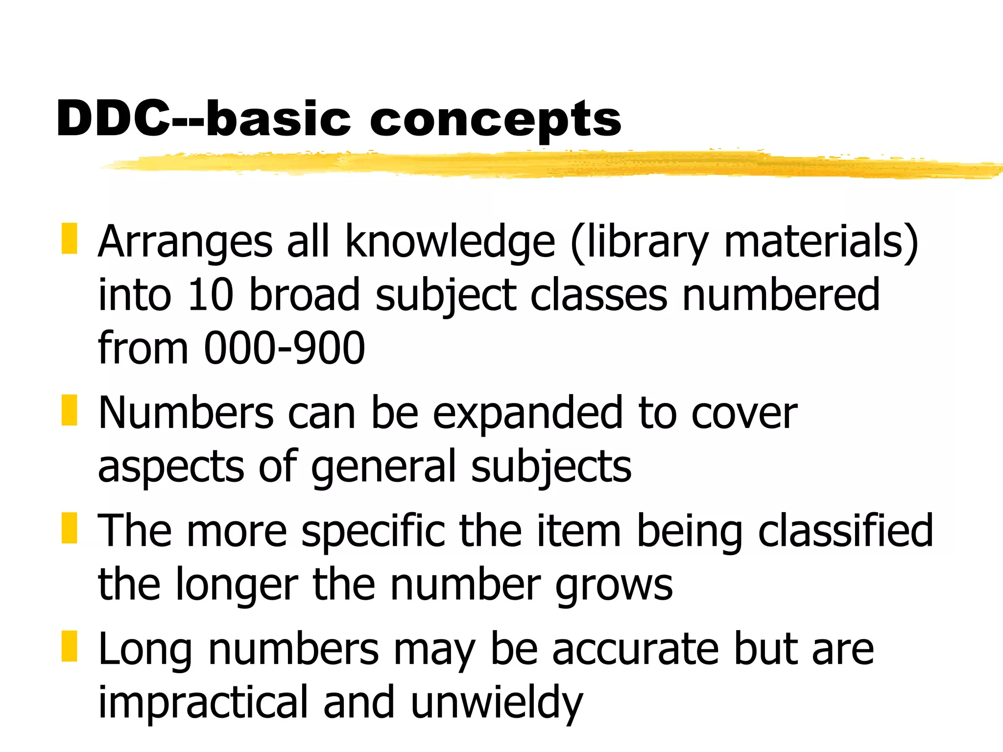 DDC--basic concepts Arranges all knowledge (library materials) into 10 broad subject classes numbered from 000-900 Numbers can be expanded to cover aspects of general subjects The more specific the item being classified the longer the number grows Long numbers may be accurate but are impractical and unwieldy 