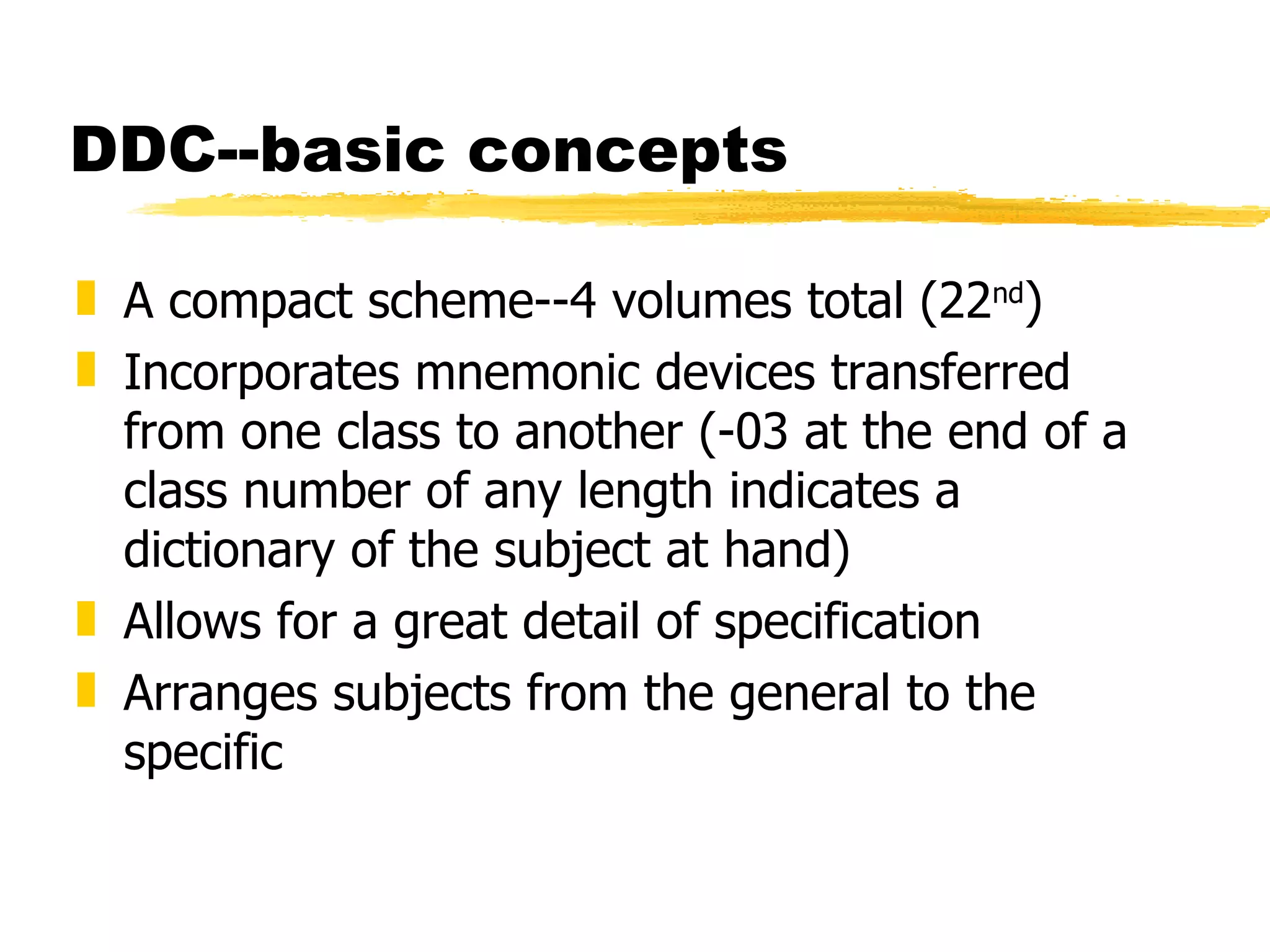 DDC--basic concepts A compact scheme--4 volumes total (22 nd ) Incorporates mnemonic devices transferred from one class to another (-03 at the end of a class number of any length indicates a dictionary of the subject at hand) Allows for a great detail of specification Arranges subjects from the general to the specific 
