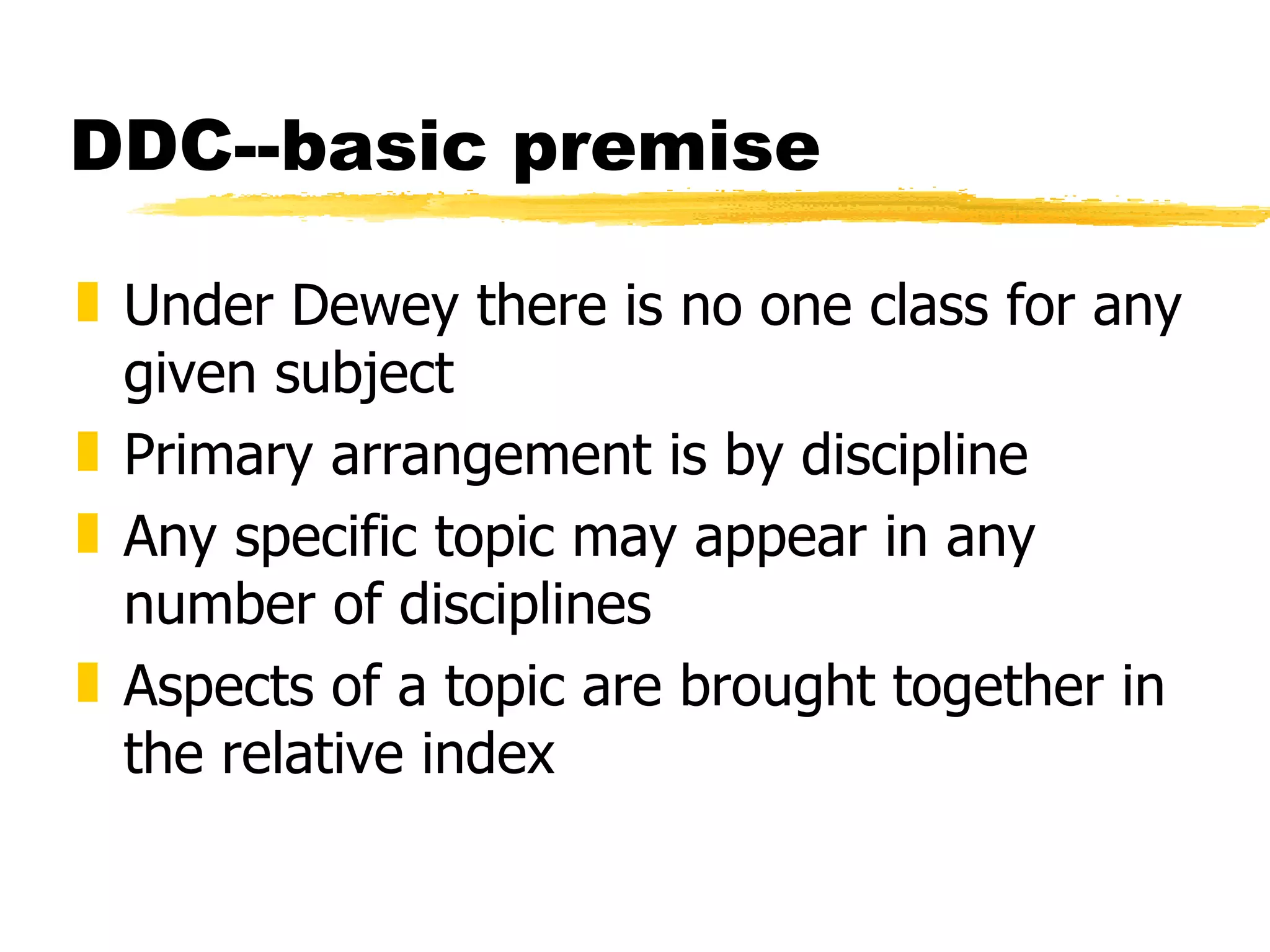 DDC--basic premise Under Dewey there is no one class for any given subject Primary arrangement is by discipline Any specific topic may appear in any number of disciplines Aspects of a topic are brought together in the relative index 
