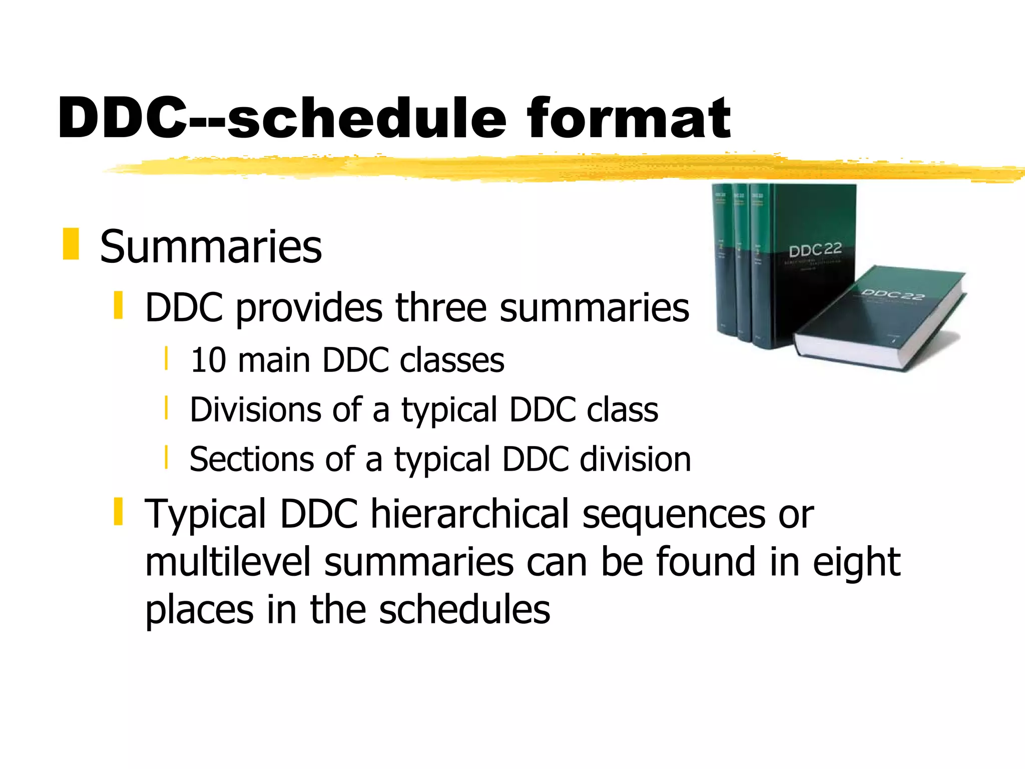 DDC--schedule format Summaries DDC provides three summaries 10 main DDC classes Divisions of a typical DDC class Sections of a typical DDC division Typical DDC hierarchical sequences or multilevel summaries can be found in eight places in the schedules  